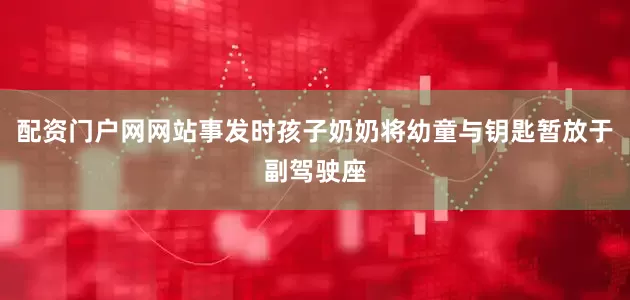 配资门户网网站事发时孩子奶奶将幼童与钥匙暂放于副驾驶座