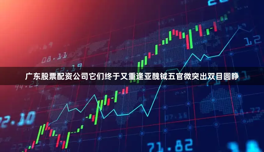广东股票配资公司它们终于又重逢亚醜钺五官微突出双目圆睁