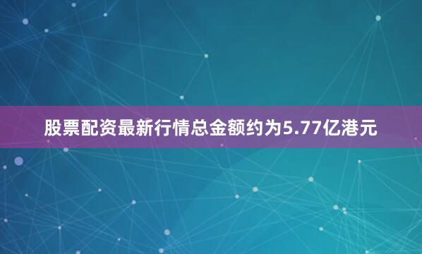 股票配资最新行情总金额约为5.77亿港元